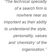 The technical specialty of a search firm is nowhere near as important as their ability to understand the style, personality, values and 'chemistry' of the organization.