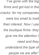 I’ve gone with the big firms and got lost in the cracks- for my companies were too small to hold their interest. Now I use the boutique firms- they give me the attention I need and they understand the type of people we are after.